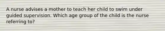 A nurse advises a mother to teach her child to swim under guided supervision. Which age group of the child is the nurse referring to?