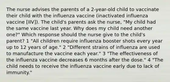 The nurse advises the parents of a 2-year-old child to vaccinate their child with the influenza vaccine (inactivated influenza vaccine [IIV]). The child's parents ask the nurse, "My child had the same vaccine last year. Why does my child need another one?" Which response should the nurse give to the child's parent? 1 "All children require influenza booster shots every year up to 12 years of age." 2 "Different strains of influenza are used to manufacture the vaccine each year." 3 "The effectiveness of the influenza vaccine decreases 6 months after the dose." 4 "The child needs to receive the influenza vaccine early due to lack of immunity."