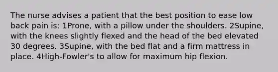 The nurse advises a patient that the best position to ease low back pain is: 1Prone, with a pillow under the shoulders. 2Supine, with the knees slightly flexed and the head of the bed elevated 30 degrees. 3Supine, with the bed flat and a firm mattress in place. 4High-Fowler's to allow for maximum hip flexion.