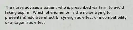 The nurse advises a patient who is prescribed warfarin to avoid taking aspirin. Which phenomenon is the nurse trying to prevent? a) additive effect b) synergistic effect c) incompatibility d) antagonistic effect