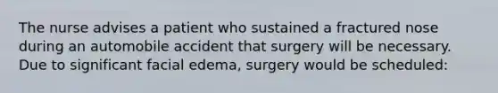 The nurse advises a patient who sustained a fractured nose during an automobile accident that surgery will be necessary. Due to significant facial edema, surgery would be scheduled: