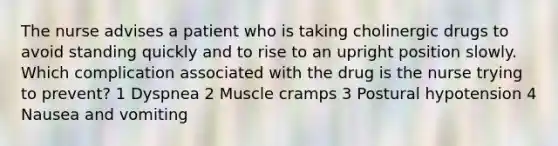 The nurse advises a patient who is taking cholinergic drugs to avoid standing quickly and to rise to an upright position slowly. Which complication associated with the drug is the nurse trying to prevent? 1 Dyspnea 2 Muscle cramps 3 Postural hypotension 4 Nausea and vomiting