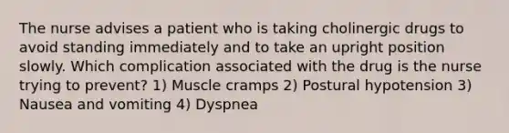 The nurse advises a patient who is taking cholinergic drugs to avoid standing immediately and to take an upright position slowly. Which complication associated with the drug is the nurse trying to prevent? 1) Muscle cramps 2) Postural hypotension 3) Nausea and vomiting 4) Dyspnea