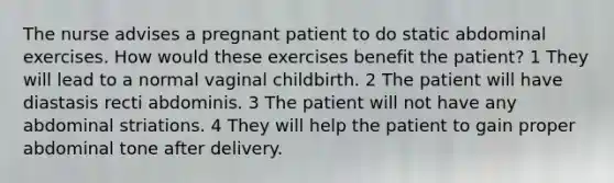 The nurse advises a pregnant patient to do static abdominal exercises. How would these exercises benefit the patient? 1 They will lead to a normal vaginal childbirth. 2 The patient will have diastasis recti abdominis. 3 The patient will not have any abdominal striations. 4 They will help the patient to gain proper abdominal tone after delivery.