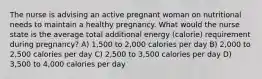 The nurse is advising an active pregnant woman on nutritional needs to maintain a healthy pregnancy. What would the nurse state is the average total additional energy (calorie) requirement during pregnancy? A) 1,500 to 2,000 calories per day B) 2,000 to 2,500 calories per day C) 2,500 to 3,500 calories per day D) 3,500 to 4,000 calories per day