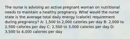 The nurse is advising an active pregnant woman on nutritional needs to maintain a healthy pregnancy. What would the nurse state is the average total daily energy (calorie) requirement during pregnancy? A: 1,500 to 2,000 calories per day B: 2,000 to 2,500 calories per day C: 2,500 to 3,000 calories per day D: 3,500 to 4,000 calories per day