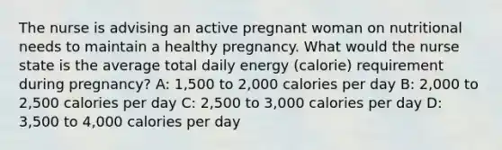 The nurse is advising an active pregnant woman on nutritional needs to maintain a healthy pregnancy. What would the nurse state is the average total daily energy (calorie) requirement during pregnancy? A: 1,500 to 2,000 calories per day B: 2,000 to 2,500 calories per day C: 2,500 to 3,000 calories per day D: 3,500 to 4,000 calories per day