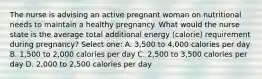 The nurse is advising an active pregnant woman on nutritional needs to maintain a healthy pregnancy. What would the nurse state is the average total additional energy (calorie) requirement during pregnancy? Select one: A. 3,500 to 4,000 calories per day B. 1,500 to 2,000 calories per day C. 2,500 to 3,500 calories per day D. 2,000 to 2,500 calories per day