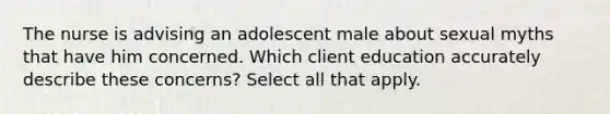 The nurse is advising an adolescent male about sexual myths that have him concerned. Which client education accurately describe these concerns? Select all that apply.