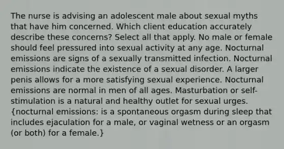 The nurse is advising an adolescent male about sexual myths that have him concerned. Which client education accurately describe these concerns? Select all that apply. No male or female should feel pressured into sexual activity at any age. Nocturnal emissions are signs of a sexually transmitted infection. Nocturnal emissions indicate the existence of a sexual disorder. A larger penis allows for a more satisfying sexual experience. Nocturnal emissions are normal in men of all ages. Masturbation or self-stimulation is a natural and healthy outlet for sexual urges. (nocturnal emissions: is a spontaneous orgasm during sleep that includes ejaculation for a male, or vaginal wetness or an orgasm (or both) for a female.)