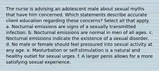 The nurse is advising an adolescent male about sexual myths that have him concerned. Which statements describe accurate client education regarding these concerns? Select all that apply. a. Nocturnal emissions are signs of a sexually transmitted infection. b. Nocturnal emissions are normal in men of all ages. c. Nocturnal emissions indicate the existence of a sexual disorder. d. No male or female should feel pressured into sexual activity at any age. e. Masturbation or self-stimulation is a natural and healthy outlet for sexual urges. f. A larger penis allows for a more satisfying sexual experience.