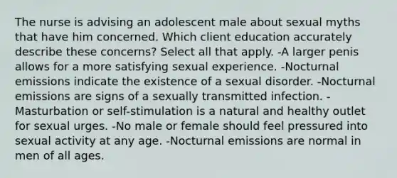 The nurse is advising an adolescent male about sexual myths that have him concerned. Which client education accurately describe these concerns? Select all that apply. -A larger penis allows for a more satisfying sexual experience. -Nocturnal emissions indicate the existence of a sexual disorder. -Nocturnal emissions are signs of a sexually transmitted infection. -Masturbation or self-stimulation is a natural and healthy outlet for sexual urges. -No male or female should feel pressured into sexual activity at any age. -Nocturnal emissions are normal in men of all ages.