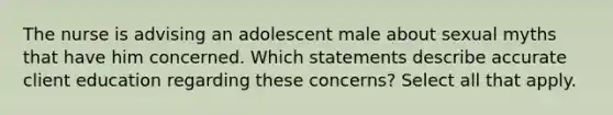 The nurse is advising an adolescent male about sexual myths that have him concerned. Which statements describe accurate client education regarding these concerns? Select all that apply.