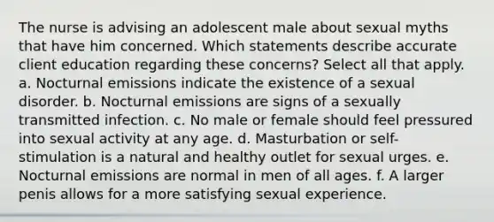 The nurse is advising an adolescent male about sexual myths that have him concerned. Which statements describe accurate client education regarding these concerns? Select all that apply. a. Nocturnal emissions indicate the existence of a sexual disorder. b. Nocturnal emissions are signs of a sexually transmitted infection. c. No male or female should feel pressured into sexual activity at any age. d. Masturbation or self-stimulation is a natural and healthy outlet for sexual urges. e. Nocturnal emissions are normal in men of all ages. f. A larger penis allows for a more satisfying sexual experience.