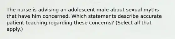 The nurse is advising an adolescent male about sexual myths that have him concerned. Which statements describe accurate patient teaching regarding these concerns? (Select all that apply.)