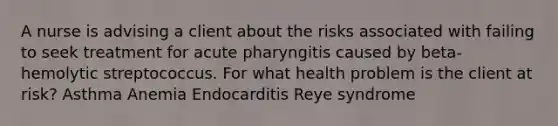 A nurse is advising a client about the risks associated with failing to seek treatment for acute pharyngitis caused by beta-hemolytic streptococcus. For what health problem is the client at risk? Asthma Anemia Endocarditis Reye syndrome