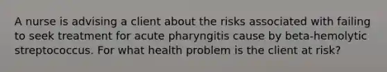 A nurse is advising a client about the risks associated with failing to seek treatment for acute pharyngitis cause by beta-hemolytic streptococcus. For what health problem is the client at risk?