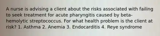 A nurse is advising a client about the risks associated with failing to seek treatment for acute pharyngitis caused by beta-hemolytic streptococcus. For what health problem is the client at risk? 1. Asthma 2. Anemia 3. Endocarditis 4. Reye syndrome