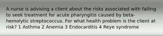 A nurse is advising a client about the risks associated with failing to seek treatment for acute pharyngitis caused by beta-hemolytic streptococcus. For what health problem is the client at risk? 1 Asthma 2 Anemia 3 Endocarditis 4 Reye syndrome