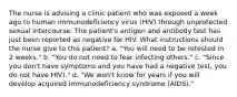 The nurse is advising a clinic patient who was exposed a week ago to human immunodeficiency virus (HIV) through unprotected sexual intercourse. The patient's antigen and antibody test has just been reported as negative for HIV. What instructions should the nurse give to this patient? a. "You will need to be retested in 2 weeks." b. "You do not need to fear infecting others." c. "Since you don't have symptoms and you have had a negative test, you do not have HIV)." d. "We won't know for years if you will develop acquired immunodeficiency syndrome (AIDS)."