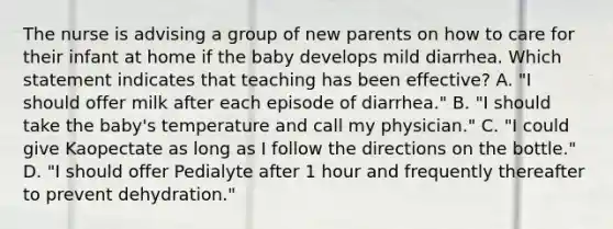 The nurse is advising a group of new parents on how to care for their infant at home if the baby develops mild diarrhea. Which statement indicates that teaching has been effective? A. "I should offer milk after each episode of diarrhea." B. "I should take the baby's temperature and call my physician." C. "I could give Kaopectate as long as I follow the directions on the bottle." D. "I should offer Pedialyte after 1 hour and frequently thereafter to prevent dehydration."