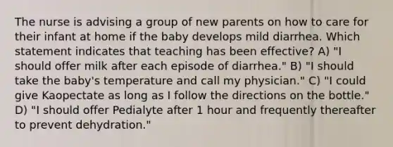 The nurse is advising a group of new parents on how to care for their infant at home if the baby develops mild diarrhea. Which statement indicates that teaching has been effective? A) "I should offer milk after each episode of diarrhea." B) "I should take the baby's temperature and call my physician." C) "I could give Kaopectate as long as I follow the directions on the bottle." D) "I should offer Pedialyte after 1 hour and frequently thereafter to prevent dehydration."