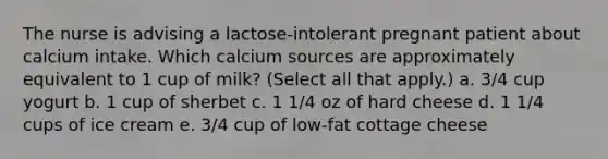 The nurse is advising a lactose-intolerant pregnant patient about calcium intake. Which calcium sources are approximately equivalent to 1 cup of milk? (Select all that apply.) a. 3/4 cup yogurt b. 1 cup of sherbet c. 1 1/4 oz of hard cheese d. 1 1/4 cups of ice cream e. 3/4 cup of low-fat cottage cheese