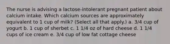 The nurse is advising a lactose-intolerant pregnant patient about calcium intake. Which calcium sources are approximately equivalent to 1 cup of milk? (Select all that apply.) a. 3/4 cup of yogurt b. 1 cup of sherbet c. 1 1/4 oz of hard cheese d. 1 1/4 cups of ice cream e. 3/4 cup of low fat cottage cheese