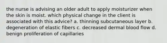 the nurse is advising an older adult to apply moisturizer when the skin is moist. which physical change in the client is associated with this advice? a. thinning subcutaneous layer b. degeneration of elastic fibers c. decreased dermal blood flow d. benign proliferation of capillaries