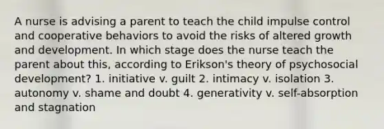 A nurse is advising a parent to teach the child impulse control and cooperative behaviors to avoid the risks of altered growth and development. In which stage does the nurse teach the parent about this, according to Erikson's theory of psychosocial development? 1. initiative v. guilt 2. intimacy v. isolation 3. autonomy v. shame and doubt 4. generativity v. self-absorption and stagnation