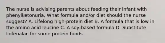 The nurse is advising parents about feeding their infant with phenylketonuria. What formula and/or diet should the nurse suggest? A. Lifelong high-protein diet B. A formula that is low in the amino acid leucine C. A soy-based formula D. Substitute Lofenalac for some protein foods