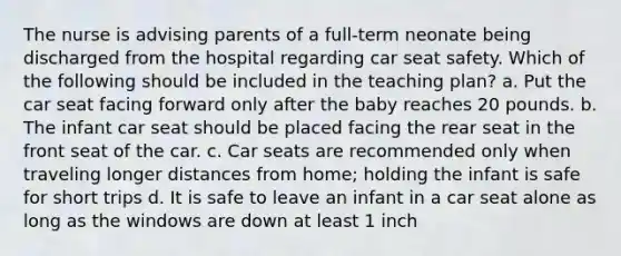 The nurse is advising parents of a full-term neonate being discharged from the hospital regarding car seat safety. Which of the following should be included in the teaching plan? a. Put the car seat facing forward only after the baby reaches 20 pounds. b. The infant car seat should be placed facing the rear seat in the front seat of the car. c. Car seats are recommended only when traveling longer distances from home; holding the infant is safe for short trips d. It is safe to leave an infant in a car seat alone as long as the windows are down at least 1 inch