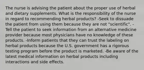 The nurse is advising the patient about the proper use of herbal and dietary supplements. What is the responsibility of the nurse in regard to recommending herbal products? -Seek to dissuade the patient from using them because they are not "scientific". -Tell the patient to seek information from an alternative medicine provider because most physicians have no knowledge of these products. -Inform patients that they can trust the labeling on herbal products because the U.S. government has a rigorous testing program before the product is marketed. -Be aware of the latest medical information on herbal products including interactions and side effects.