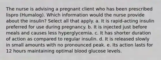 The nurse is advising a pregnant client who has been prescribed lispro (Humalog). Which information would the nurse provide about the insulin? Select all that apply. a. It is rapid-acting insulin preferred for use during pregnancy. b. It is injected just before meals and causes less hyperglycemia. c. It has shorter duration of action as compared to regular insulin. d. It is released slowly in small amounts with no pronounced peak. e. Its action lasts for 12 hours maintaining optimal blood glucose levels.