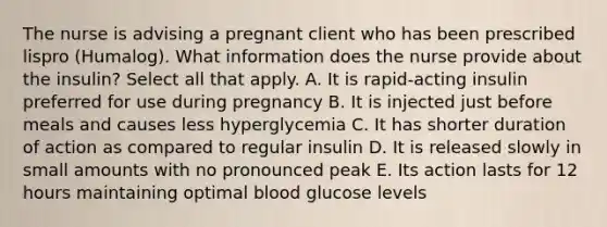 The nurse is advising a pregnant client who has been prescribed lispro (Humalog). What information does the nurse provide about the insulin? Select all that apply. A. It is rapid-acting insulin preferred for use during pregnancy B. It is injected just before meals and causes less hyperglycemia C. It has shorter duration of action as compared to regular insulin D. It is released slowly in small amounts with no pronounced peak E. Its action lasts for 12 hours maintaining optimal blood glucose levels