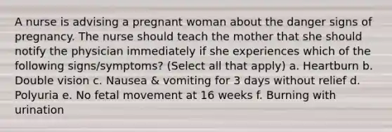 A nurse is advising a pregnant woman about the danger signs of pregnancy. The nurse should teach the mother that she should notify the physician immediately if she experiences which of the following signs/symptoms? (Select all that apply) a. Heartburn b. Double vision c. Nausea & vomiting for 3 days without relief d. Polyuria e. No fetal movement at 16 weeks f. Burning with urination