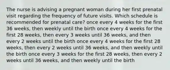 The nurse is advising a pregnant woman during her first prenatal visit regarding the frequency of future visits. Which schedule is recommended for prenatal care? once every 4 weeks for the first 36 weeks, then weekly until the birth once every 4 weeks for the first 28 weeks, then every 3 weeks until 36 weeks, and then every 2 weeks until the birth once every 4 weeks for the first 28 weeks, then every 2 weeks until 36 weeks, and then weekly until the birth once every 3 weeks for the first 28 weeks, then every 2 weeks until 36 weeks, and then weekly until the birth