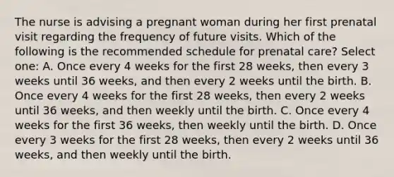 The nurse is advising a pregnant woman during her first prenatal visit regarding the frequency of future visits. Which of the following is the recommended schedule for prenatal care? Select one: A. Once every 4 weeks for the first 28 weeks, then every 3 weeks until 36 weeks, and then every 2 weeks until the birth. B. Once every 4 weeks for the first 28 weeks, then every 2 weeks until 36 weeks, and then weekly until the birth. C. Once every 4 weeks for the first 36 weeks, then weekly until the birth. D. Once every 3 weeks for the first 28 weeks, then every 2 weeks until 36 weeks, and then weekly until the birth.