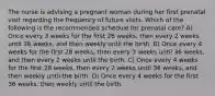 The nurse is advising a pregnant woman during her first prenatal visit regarding the frequency of future visits. Which of the following is the recommended schedule for prenatal care? A) Once every 3 weeks for the first 28 weeks, then every 2 weeks until 36 weeks, and then weekly until the birth. B) Once every 4 weeks for the first 28 weeks, then every 3 weeks until 36 weeks, and then every 2 weeks until the birth. C) Once every 4 weeks for the first 28 weeks, then every 2 weeks until 36 weeks, and then weekly until the birth. D) Once every 4 weeks for the first 36 weeks, then weekly until the birth.