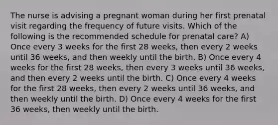 The nurse is advising a pregnant woman during her first prenatal visit regarding the frequency of future visits. Which of the following is the recommended schedule for prenatal care? A) Once every 3 weeks for the first 28 weeks, then every 2 weeks until 36 weeks, and then weekly until the birth. B) Once every 4 weeks for the first 28 weeks, then every 3 weeks until 36 weeks, and then every 2 weeks until the birth. C) Once every 4 weeks for the first 28 weeks, then every 2 weeks until 36 weeks, and then weekly until the birth. D) Once every 4 weeks for the first 36 weeks, then weekly until the birth.