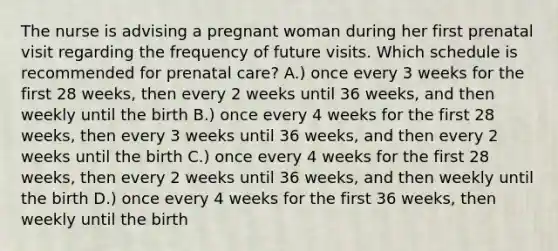 The nurse is advising a pregnant woman during her first prenatal visit regarding the frequency of future visits. Which schedule is recommended for prenatal care? A.) once every 3 weeks for the first 28 weeks, then every 2 weeks until 36 weeks, and then weekly until the birth B.) once every 4 weeks for the first 28 weeks, then every 3 weeks until 36 weeks, and then every 2 weeks until the birth C.) once every 4 weeks for the first 28 weeks, then every 2 weeks until 36 weeks, and then weekly until the birth D.) once every 4 weeks for the first 36 weeks, then weekly until the birth