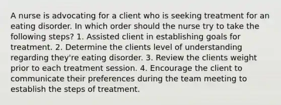 A nurse is advocating for a client who is seeking treatment for an eating disorder. In which order should the nurse try to take the following steps? 1. Assisted client in establishing goals for treatment. 2. Determine the clients level of understanding regarding they're eating disorder. 3. Review the clients weight prior to each treatment session. 4. Encourage the client to communicate their preferences during the team meeting to establish the steps of treatment.