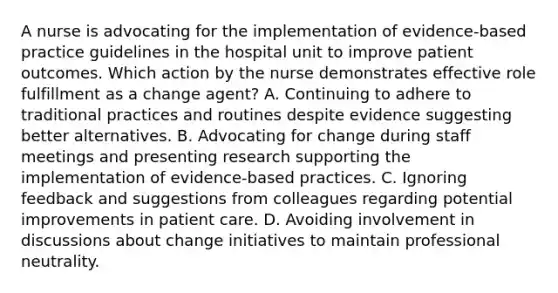 A nurse is advocating for the implementation of evidence-based practice guidelines in the hospital unit to improve patient outcomes. Which action by the nurse demonstrates effective role fulfillment as a change agent? A. Continuing to adhere to traditional practices and routines despite evidence suggesting better alternatives. B. Advocating for change during staff meetings and presenting research supporting the implementation of evidence-based practices. C. Ignoring feedback and suggestions from colleagues regarding potential improvements in patient care. D. Avoiding involvement in discussions about change initiatives to maintain professional neutrality.