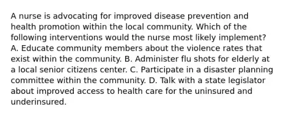 A nurse is advocating for improved disease prevention and health promotion within the local community. Which of the following interventions would the nurse most likely implement? A. Educate community members about the violence rates that exist within the community. B. Administer flu shots for elderly at a local senior citizens center. C. Participate in a disaster planning committee within the community. D. Talk with a state legislator about improved access to health care for the uninsured and underinsured.