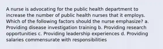 A nurse is advocating for the public health department to increase the number of public health nurses that it employs. Which of the following factors should the nurse emphasize? a. Providing disease investigation training b. Providing research opportunities c. Providing leadership experiences d. Providing salaries commensurate with responsibilities