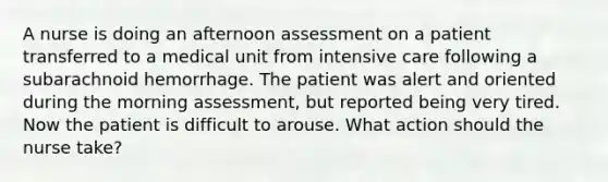 A nurse is doing an afternoon assessment on a patient transferred to a medical unit from intensive care following a subarachnoid hemorrhage. The patient was alert and oriented during the morning assessment, but reported being very tired. Now the patient is difficult to arouse. What action should the nurse take?