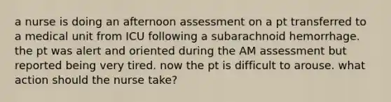 a nurse is doing an afternoon assessment on a pt transferred to a medical unit from ICU following a subarachnoid hemorrhage. the pt was alert and oriented during the AM assessment but reported being very tired. now the pt is difficult to arouse. what action should the nurse take?