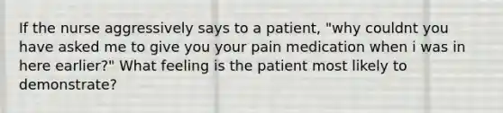 If the nurse aggressively says to a patient, "why couldnt you have asked me to give you your pain medication when i was in here earlier?" What feeling is the patient most likely to demonstrate?