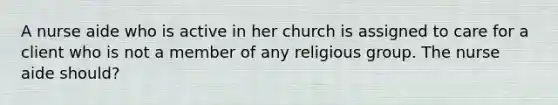 A nurse aide who is active in her church is assigned to care for a client who is not a member of any religious group. The nurse aide should?