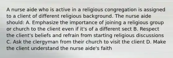 A nurse aide who is active in a religious congregation is assigned to a client of different religious background. The nurse aide should: A. Emphasize the importance of joining a religious group or church to the client even if it's of a different sect B. Respect the client's beliefs and refrain from starting religious discussions C. Ask the clergyman from their church to visit the client D. Make the client understand the nurse aide's faith